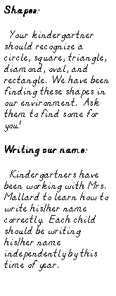 Text Box: Shapes:
  Your kindergartner should recognize a circle, square, triangle, diamond, oval, and rectangle.  We have been finding these shapes in our environment.  Ask them to find some for you!
Writing our name:
  Kindergartners have been working with Mrs. Mallard to learn how to write his/her name correctly.  Each child should be writing his/her name independently by this time of year.
 
