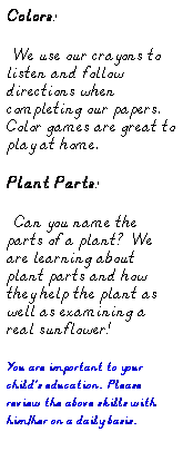 Text Box: Colors:
  We use our crayons to listen and follow directions when completing our papers.  Color games are great to play at home.
Plant Parts:
  Can you name the parts of a plant?   We are learning about plant parts and how they help the plant as well as examining a real sunflower!
You are important to your childs education.  Please review the above skills with him/her on a daily basis.
