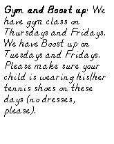Text Box: Gym and Boost up:  We have gym class on Thursdays and Fridays.  We have Boost up on Tuesdays and Fridays.  Please make sure your child is wearing his/her tennis shoes on these days (no dresses, please).
 
