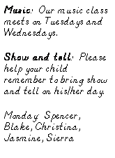 Text Box: Music:  Our music class meets on Tuesdays and Wednesdays.
Show and tell:  Please help your child remember to bring show and tell on his/her day.
Monday:  Spencer, Blake, Christina, Jasmine, Sierra
