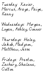 Text Box: Tuesday:  Xavier, Marcus, Araya, Paige, Kenny
Wednesdays:  Morgan, Logan, Ashley, Conner
Thursdays:  Haley, Jakob, Madyson, Matthew, Jesse
Fridays:  Preston, Zachery, Shalane, Colton
 
 
