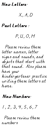 Text Box: New Letters:
                  X, A, D
Past Letters :
P, U, O, M
   Please review these letter names, letter signs and sounds, and objects that start with that sound.  Also please have your kindergartener practice writing these letters at home.  
 New Numbers:
1, 2, 3, 4, 5, 6, 7
  Please review these numbers 
