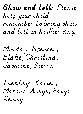 Text Box: Show and tell:  Please help your child remember to bring show and tell on his/her day.
Monday:  Spencer, Blake, Christina, Jasmine, Sierra
Tuesday:  Xavier, Marcus, Araya, Paige, Kenny
Wednesdays:  Morgan, Logan, 
