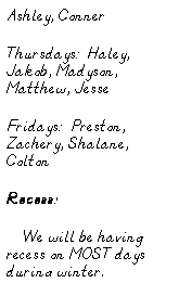 Text Box: Ashley, Conner
Thursdays:  Haley, Jakob, Madyson, Matthew, Jesse
Fridays:  Preston, Zachery, Shalane, Colton
Recess:
     We will be having recess on MOST days during winter.  
